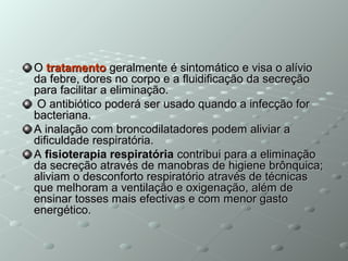 OO tratamentotratamento geralmente é sintomático e visa o alíviogeralmente é sintomático e visa o alívio
da febre, dores no corpo e a fluidificação da secreçãoda febre, dores no corpo e a fluidificação da secreção
para facilitar a eliminação.para facilitar a eliminação.
O antibiótico poderá ser usado quando a infecção forO antibiótico poderá ser usado quando a infecção for
bacteriana.bacteriana.
A inalação com broncodilatadores podem aliviar aA inalação com broncodilatadores podem aliviar a
dificuldade respiratória.dificuldade respiratória.
AA fisioterapia respiratóriafisioterapia respiratória contribui para a eliminaçãocontribui para a eliminação
da secreção através de manobras de higiene brônquica;da secreção através de manobras de higiene brônquica;
aliviam o desconforto respiratório através de técnicasaliviam o desconforto respiratório através de técnicas
que melhoram a ventilação e oxigenação, além deque melhoram a ventilação e oxigenação, além de
ensinar tosses mais efectivas e com menor gastoensinar tosses mais efectivas e com menor gasto
energético.energético.
 