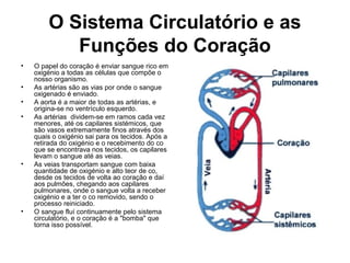 O Sistema Circulatório e as
Funções do Coração
• O papel do coração é enviar sangue rico em
oxigénio a todas as células que compõe o
nosso organismo.
• As artérias são as vias por onde o sangue
oxigenado é enviado.
• A aorta é a maior de todas as artérias, e
origina-se no ventrículo esquerdo.
• As artérias dividem-se em ramos cada vez
menores, até os capilares sistémicos, que
são vasos extremamente finos através dos
quais o oxigénio sai para os tecidos. Após a
retirada do oxigénio e o recebimento do co
que se encontrava nos tecidos, os capilares
levam o sangue até as veias.
• As veias transportam sangue com baixa
quantidade de oxigénio e alto teor de co,
desde os tecidos de volta ao coração e daí
aos pulmões, chegando aos capilares
pulmonares, onde o sangue volta a receber
oxigénio e a ter o co removido, sendo o
processo reiniciado.
• O sangue fluí continuamente pelo sistema
circulatório, e o coração é a "bomba" que
torna isso possível.
 