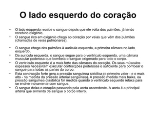 O lado esquerdo do coração
• O lado esquerdo recebe o sangue depois que ele volta dos pulmões, já tendo
recebido oxigénio.
• O sangue rico em oxigénio chega ao coração por veias que vêm dos pulmões
(chamadas de veias pulmonares).
• O sangue chega dos pulmões à aurícula esquerda, a primeira câmara no lado
esquerdo.
• Da aurícula esquerda, o sangue segue para o ventrículo esquerdo, uma câmara
muscular poderosa que bombeia o sangue oxigenado para todo o corpo.
• O ventrículo esquerdo é a mais forte das câmaras do coração. Os seus músculos
espessos necessitam executar contracções poderosas o suficiente para bombear o
sangue para todas as partes do corpo.
• Esta contracção forte gera a pressão sanguínea sistólica (o primeiro valor - e o mais
alto - na medida da pressão arterial sanguínea). A pressão medida mais baixa, ou
pressão sanguínea diastólica for medida quando o ventrículo esquerdo relaxa para
se encher novamente com sangue.
• O sangue deixa o coração passando pela aorta ascendente. A aorta é a principal
artéria que alimenta de sangue o corpo inteiro.
 