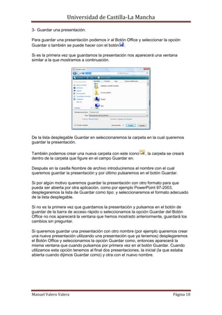 Universidad de Castilla-La Mancha

3- Guardar una presentación:

Para guardar una presentación podemos ir al Botón Office y seleccionar la opción
Guardar o también se puede hacer con el botón .

Si es la primera vez que guardamos la presentación nos aparecerá una ventana
similar a la que mostramos a continuación.




De la lista desplegable Guardar en seleccionaremos la carpeta en la cual queremos
guardar la presentación.

También podemos crear una nueva carpeta con este icono       , la carpeta se creará
dentro de la carpeta que figure en el campo Guardar en.

Después en la casilla Nombre de archivo introduciremos el nombre con el cual
queremos guardar la presentación y por último pulsaremos en el botón Guardar.

Si por algún motivo queremos guardar la presentación con otro formato para que
pueda ser abierta por otra aplicación, como por ejemplo PowerPoint 97-2003,
desplegaremos la lista de Guardar como tipo: y seleccionaremos el formato adecuado
de la lista desplegable.

Si no es la primera vez que guardamos la presentación y pulsamos en el botón de
guardar de la barra de acceso rápido o seleccionamos la opción Guardar del Botón
Office no nos aparecerá la ventana que hemos mostrado anteriormente, guardará los
cambios sin preguntar.

Si queremos guardar una presentación con otro nombre (por ejemplo queremos crear
una nueva presentación utilizando una presentación que ya tenemos) desplegaremos
el Botón Office y seleccionamos la opción Guardar como, entonces aparecerá la
misma ventana que cuando pulsamos por primera vez en el botón Guardar. Cuando
utilizamos esta opción tenemos al final dos presentaciones, la inicial (la que estaba
abierta cuando dijimos Guardar como) y otra con el nuevo nombre.




Manuel Valero Valera                                                         Página 10
 