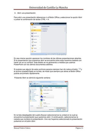 Universidad de Castilla-La Mancha

4- Abrir una presentación:

Para abrir una presentación deberemos ir al Botón Office y seleccionar la opción Abrir
o pulsar la combinación de teclas CTRL + A.




En esa misma sección aparecen los nombres de las últimas presentaciones abiertas.
Si la presentación que queremos abrir se encuentra entre esas hacemos bastará con
hacer clic en su nombre. Este listado se ve generando a medida que usamos
PowerPoint con los últimos documentos abiertos.

Si quieres que alguno de estos archivos parezca siempre haz clic sobre el botón      y
el archivo quedará fijado en la lista, de modo que siempre que abras el Botón Office
podrás encontrarlo rápidamente.

Pulsando Abrir se abrirá la siguiente ventana:




En la lista desplegable del cuadro Buscar seleccionamos la unidad en la cual se
encuentra la presentación que queremos abrir. A continuación, seleccionamos la
carpeta que contiene la presentación. Una vez hayamos seleccionado la presentación
pulsamos en el botón Abrir.


Manuel Valero Valera                                                         Página 11
 