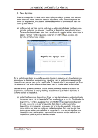 Universidad de Castilla-La Mancha

   5- Tipos de vistas:

   El saber manejar los tipos de vistas es muy importante ya que nos va a permitir
   tener tanto una visión particular de cada diapositiva como una visión global de
   todas las diapositivas, incluso nos permitirá reproducir la presentación para ver
   cómo queda al final.

   a) Vista normal: La vista normal es la que se utiliza para trabajar habitualmente,
      con ella podemos ver, diseñar y modificar la diapositiva que seleccionamos.
      Para ver la diapositiva en esta vista haz clic en la pestaña Vista y selecciona la
       opción Normal. También puedes pulsar en el botón        que aparece a la
       derecha en la barra de estado.




En la parte izquierda de la pantalla aparece el área de esquema en el cual podemos
seleccionar la diapositiva que queremos visualizar y en la parte derecha aparece la
diapositiva en grande para poder modificarla. En la parte inferior se encuentra el área
de notas en el cual se introducen aclaraciones para el orador sobre la diapositiva.

Esta es la vista que más utilizarás ya que en ella podemos insertar el texto de las
diapositivas, cambiarles el color y diseño y es además la que más se aproxima al
tamaño real de la diapositiva.

   b) Vista Clasificador de diapositivas: Para ver las diapositivas en vista clasificador
      tienes que hacer clic en la pestaña Vista y seleccionar la opción Clasificador de
      diapositivas. También puedes pulsar en el botón       que aparece debajo del
      área de esquema en la parte izquierda. Este tipo de vista muestra las
      diapositivas en miniatura y ordenadas por el orden de aparición, orden que
      como podrás ver aparece junto con cada diapositiva. Con este tipo de vista
      tenemos una visión más global de la presentación, nos permite localizar una
      diapositiva más rápidamente y es muy útil para mover, copiar o eliminar las
      diapositivas, para organizar las diapositivas.




Manuel Valero Valera                                                           Página 12
 