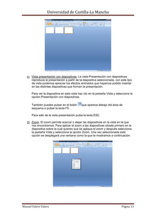 Universidad de Castilla-La Mancha




   c) Vista presentación con diapositivas: La vista Presentación con diapositivas
      reproduce la presentación a partir de la diapositiva seleccionada, con este tipo
      de vista podemos apreciar los efectos animados que hayamos podido insertar
      en las distintas diapositivas que forman la presentación.

       Para ver la diapositiva en esta vista haz clic en la pestaña Vista y selecciona la
       opción Presentación con diapositivas.

       También puedes pulsar en el botón       que aparece debajo del área de
       esquema o pulsar la tecla F5.

       Para salir de la vista presentación pulsa la tecla ESC.

   d) Zoom: El zoom permite acercar o alejar las diapositivas en la vista en la que
      nos encontremos. Para aplicar el zoom a las diapositivas sitúate primero en la
      diapositiva sobre la cual quieres que se aplique el zoom y después selecciona
      la pestaña Vista y selecciona la opción Zoom. Una vez seleccionada esta
      opción se desplegará una ventana como la que te mostramos a continuación.




Manuel Valero Valera                                                            Página 13
 