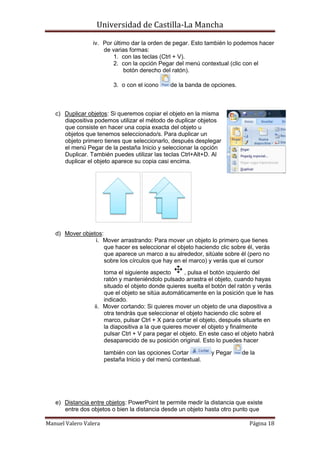 Universidad de Castilla-La Mancha

                 iv. Por último dar la orden de pegar. Esto también lo podemos hacer
                     de varias formas:
                         1. con las teclas (Ctrl + V).
                         2. con la opción Pegar del menú contextual (clic con el
                             botón derecho del ratón).

                          3. o con el icono     de la banda de opciones.



   c) Duplicar objetos: Si queremos copiar el objeto en la misma
      diapositiva podemos utilizar el método de duplicar objetos
      que consiste en hacer una copia exacta del objeto u
      objetos que tenemos seleccionado/s. Para duplicar un
      objeto primero tienes que seleccionarlo, después desplegar
      el menú Pegar de la pestaña Inicio y seleccionar la opción
      Duplicar. También puedes utilizar las teclas Ctrl+Alt+D. Al
      duplicar el objeto aparece su copia casi encima.




   d) Mover objetos:
                 i. Mover arrastrando: Para mover un objeto lo primero que tienes
                     que hacer es seleccionar el objeto haciendo clic sobre él, verás
                     que aparece un marco a su alrededor, sitúate sobre él (pero no
                     sobre los círculos que hay en el marco) y verás que el cursor
                      toma el siguiente aspecto       , pulsa el botón izquierdo del
                      ratón y manteniéndolo pulsado arrastra el objeto, cuando hayas
                      situado el objeto donde quieres suelta el botón del ratón y verás
                      que el objeto se sitúa automáticamente en la posición que le has
                      indicado.
                  ii. Mover cortando: Si quieres mover un objeto de una diapositiva a
                      otra tendrás que seleccionar el objeto haciendo clic sobre el
                      marco, pulsar Ctrl + X para cortar el objeto, después situarte en
                      la diapositiva a la que quieres mover el objeto y finalmente
                      pulsar Ctrl + V para pegar el objeto. En este caso el objeto habrá
                      desaparecido de su posición original. Esto lo puedes hacer

                       también con las opciones Cortar         y Pegar     de la
                       pestaña Inicio y del menú contextual.




   e) Distancia entre objetos: PowerPoint te permite medir la distancia que existe
      entre dos objetos o bien la distancia desde un objeto hasta otro punto que

Manuel Valero Valera                                                          Página 18
 