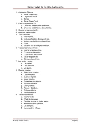 Universidad de Castilla-La Mancha

   1- Conceptos Básicos
          a. Iniciar PowerPoint.
          b. La pantalla inicial.
          c. Barras.
          d. Cerrar PowerPoint.
   2- Crear una presentación
          a. Crear una presentación en blanco.
          b. Crear una presentación con plantilla.
   3- Guardar una presentación:
   4- Abrir una presentación.
   5- Tipos de vistas:
          a. Vista normal.
          b. Vista clasificadora de diapositivas.
          c. Vista presentación con diapositivas.
          d. Zoom.
          e. Moverse por la vista presentación.
   6- Trabajar con diapositivas:
          a. Insertar una diapositiva.
          b. Copiar una diapositiva.
          c. Duplicar una diapositiva.
          d. Mover diapositivas.
          e. Eliminar diapositivas.
   7- Las reglas y guías:
          a. Las reglas.
          b. La cuadricula.
          c. Las guías.
   8- Manejar objetos:
          a. Seleccionar objetos.
          b. Copiar objetos.
          c. Duplicar objetos.
          d. Mover objetos.
          e. Distancia entre objetos.
          f. Modificar tamaño
          g. Girar y voltear.
          h. Alinear y distribuir.
          i. Ordenar objetos.
          j. Eliminar objetos.
   9- Trabajar con textos:
          a. Insertar texto.
          b. Añadir texto nuevo.
          c. Cambiar el aspecto de los textos.
          d. Alineación de los párrafos.
          e. Las sangrías.
          f. Numeración y viñetas.




Manuel Valero Valera                                  Página 2
 