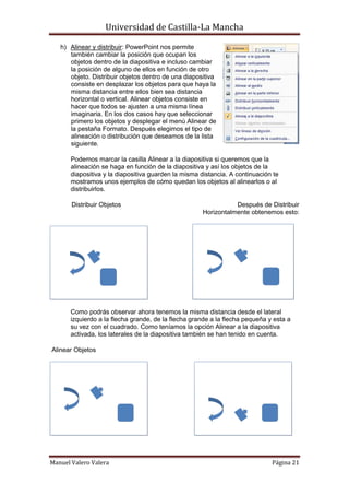 Universidad de Castilla-La Mancha

   h) Alinear y distribuir: PowerPoint nos permite
      también cambiar la posición que ocupan los
      objetos dentro de la diapositiva e incluso cambiar
      la posición de alguno de ellos en función de otro
      objeto. Distribuir objetos dentro de una diapositiva
      consiste en desplazar los objetos para que haya la
      misma distancia entre ellos bien sea distancia
      horizontal o vertical. Alinear objetos consiste en
      hacer que todos se ajusten a una misma línea
      imaginaria. En los dos casos hay que seleccionar
      primero los objetos y desplegar el menú Alinear de
      la pestaña Formato. Después elegimos el tipo de
      alineación o distribución que deseamos de la lista
      siguiente.

       Podemos marcar la casilla Alinear a la diapositiva si queremos que la
       alineación se haga en función de la diapositiva y así los objetos de la
       diapositiva y la diapositiva guarden la misma distancia. A continuación te
       mostramos unos ejemplos de cómo quedan los objetos al alinearlos o al
       distribuirlos.

       Distribuir Objetos                                        Después de Distribuir
                                                      Horizontalmente obtenemos esto:




      Como podrás observar ahora tenemos la misma distancia desde el lateral
      izquierdo a la flecha grande, de la flecha grande a la flecha pequeña y esta a
      su vez con el cuadrado. Como teníamos la opción Alinear a la diapositiva
      activada, los laterales de la diapositiva también se han tenido en cuenta.

Alinear Objetos




Manuel Valero Valera                                                          Página 21
 