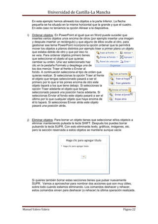Universidad de Castilla-La Mancha

        En este ejemplo hemos alineado los objetos a la parte Inferior. La flecha
        pequeña se ha situado en la misma horizontal que la grande y que el cuadro.
        En este caso no teníamos la opción Alinear a la diapositiva.

   i)   Ordenar objetos: En PowerPoint al igual que en Word puede suceder que
        insertes varios objetos unos encima de otros (por ejemplo insertar una imagen
        y después insertar un rectángulo) y que alguno de ellos oculte al otro, para
        gestionar ese tema PowerPoint incorpora la opción ordenar que te permitirá
        mover los objetos a planos distintos por ejemplo traer a primer plano un objeto
        que estaba detrás de otro y que por eso no
        se veía. Para ordenar objetos primero tienes
        que seleccionar el objeto al que quieras
        cambiar su orden. Una vez seleccionado haz
        clic en la pestaña Formato y despliega una de
        los dos menús: Traer al frente o Enviar al
        fondo. A continuación selecciona el tipo de orden que
        quieras realizar. Si seleccionas la opción Traer al frente
        el objeto que tengas seleccionado pasará a ser el
        primero por lo que si los pones encima de otro este
        objeto tapará a los que tiene debajo. Si seleccionas la
        opción Traer adelante el objeto que tengas
        seleccionado pasará una posición hacia adelante. Si
        seleccionas Enviar al fondo este objeto pasará a ser el
        último por lo que cualquier objeto que haya encima de
        él lo tapará. Si seleccionas Enviar atrás este objeto
        pasará una posición atrás.



   j)   Eliminar objetos: Para borrar un objeto tienes que seleccionar el/los objeto/s a
        eliminar manteniendo pulsada la tecla SHIFT. Después los puedes borrar
        pulsando la tecla SUPR. Con esto eliminarás texto, gráficos, imágenes, etc.
        pero la sección reservada a estos objetos se mantiene aunque vacía:




        Si quieres también borrar estas secciones tienes que pulsar nuevamente
        SUPR. Vamos a aprovechar para nombrar dos acciones que son muy útiles,
        sobre todo cuando estamos eliminando. Los comandos deshacer y rehacer,
        estos comandos sirven para deshacer (o rehacer) la última operación realizada.




Manuel Valero Valera                                                            Página 22
 