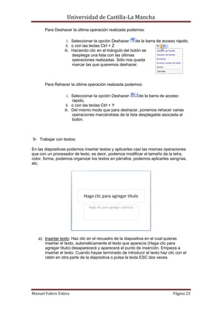 Universidad de Castilla-La Mancha

       Para Deshacer la última operación realizada podemos:

                   i. Seleccionar la opción Deshacer      de la barra de acceso rápido,
                  ii. o con las teclas Ctrl + Z
                 iii. Haciendo clic en el triángulo del botón se
                      despliega una lista con las últimas
                      operaciones realizadas. Sólo nos queda
                      marcar las que queremos deshacer.



       Para Rehacer la última operación realizada podemos:

                   i. Seleccionar la opción Deshacer      de la barra de acceso
                      rápido,
                  ii. o con las teclas Ctrl + Y
                 iii. Del mismo modo que para deshacer, ponemos rehacer varias
                      operaciones marcándolas de la lista desplegable asociada al
                      botón.



9- Trabajar con textos:

En las diapositivas podemos insertar textos y aplicarles casi las mismas operaciones
que con un procesador de texto, es decir, podemos modificar el tamaño de la letra,
color, forma, podemos organizar los textos en párrafos, podemos aplicarles sangrías,
etc.




   a) Insertar texto: Haz clic en el recuadro de la diapositiva en el cual quieras
      insertar el texto, automáticamente el texto que aparecía (Haga clic para
      agregar titulo) desaparecerá y aparecerá el punto de inserción. Empieza a
      insertar el texto. Cuando hayas terminado de introducir el texto haz clic con el
      ratón en otra parte de la diapositiva o pulsa la tecla ESC dos veces.




Manuel Valero Valera                                                          Página 23
 