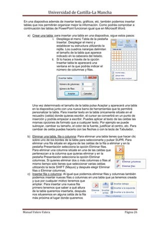 Universidad de Castilla-La Mancha

En una diapositiva además de insertar texto, gráficos, etc. también podemos insertar
tablas que nos permitirán organizar mejor la información. Como podrás comprobar a
continuación las tablas de PowerPoint funcionan igual que en Microsoft Word.

   a) Crear una tabla: para insertar una tabla en una diapositiva, sigue estos pasos:
                      i. Despliega el menú Tabla de la pestaña
                         Insertar. Desplegar el menú y
                         establecer su estructura utilizando la
                         rejilla. Los cuadros naranjas delimitan
                         el tamaño de la tabla que aparece
                         indicado en la cabecera del listado.
                     ii. Si lo haces a través de la opción
                         Insertar tabla te aparecerá una
                         ventana en la que podrás indicar el
                         número de columnas y filas.




       Una vez determinado el tamaño de la tabla pulsa Aceptar y aparecerá una tabla
       en la diapositiva junto con una nueva barra de herramientas que te permitirá
       personalizar la tabla. Para insertar texto en la tabla únicamente sitúate en el
       recuadro (celda) donde quieras escribir, el cursor se convertirá en un punto de
       inserción y podrás empezar a escribir. Puedes aplicar al texto de las celdas las
       mismas opciones de formato que a cualquier texto. Por ejemplo se puede
       subrayar, cambiar su tamaño, el color de la fuente, justificar al centro, etc. Para
       cambiar de celda puedes hacerlo con las flechas o con la tecla de Tabulador.

   b) Eliminar una tabla, fila o columna: Para eliminar una tabla tienes que hacer clic
      sobre uno de los bordes de la tabla para seleccionarla y pulsar SUPR. Para
      eliminar una fila sitúate en alguna de las celdas de la fila a eliminar y en la
      pestaña Presentación selecciona la opción Eliminar filas.
      Para eliminar una columna sitúate en una de las celdas que
      pertenezcan a la columna que quieras eliminar y en la
      pestaña Presentación selecciona la opción Eliminar
      columnas. Si quieres eliminar dos o más columnas o filas al
      mismo tiempo solo tienes que seleccionar varias celdas
      utilizando la tecla SHIFT (Mayus) y después elegir Eliminar
      filas o Eliminar columnas.
   c) Insertar fila o columna: Al igual que podemos eliminar filas y columnas también
      podemos insertar nuevas filas o columnas en una tabla que ya tenemos creada
      y que por cualquier motivo tenemos que
      ampliar. Para insertar una nueva fila
      primero tenemos que saber a qué altura
      de la tabla queremos insertarla, después
      nos situaremos en alguna celda de la fila
      más próxima al lugar donde queremos



Manuel Valero Valera                                                            Página 26
 