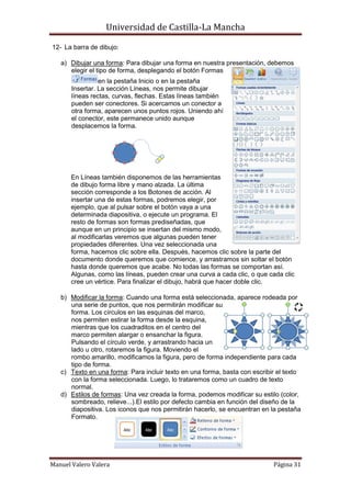 Universidad de Castilla-La Mancha

12- La barra de dibujo:

   a) Dibujar una forma: Para dibujar una forma en nuestra presentación, debemos
      elegir el tipo de forma, desplegando el botón Formas
                 en la pestaña Inicio o en la pestaña
       Insertar. La sección Líneas, nos permite dibujar
       líneas rectas, curvas, flechas. Estas líneas también
       pueden ser conectores. Si acercamos un conector a
       otra forma, aparecen unos puntos rojos. Uniendo ahí
       el conector, este permanece unido aunque
       desplacemos la forma.




       En Líneas también disponemos de las herramientas
       de dibujo forma libre y mano alzada. La última
       sección corresponde a los Botones de acción. Al
       insertar una de estas formas, podremos elegir, por
       ejemplo, que al pulsar sobre el botón vaya a una
       determinada diapositiva, o ejecute un programa. El
       resto de formas son formas prediseñadas, que
       aunque en un principio se insertan del mismo modo,
       al modificarlas veremos que algunas pueden tener
       propiedades diferentes. Una vez seleccionada una
       forma, hacemos clic sobre ella. Después, hacemos clic sobre la parte del
       documento donde queremos que comience, y arrastramos sin soltar el botón
       hasta donde queremos que acabe. No todas las formas se comportan así.
       Algunas, como las líneas, pueden crear una curva a cada clic, o que cada clic
       cree un vértice. Para finalizar el dibujo, habrá que hacer doble clic.

   b) Modificar la forma: Cuando una forma está seleccionada, aparece rodeada por
      una serie de puntos, que nos permitirán modificar su
      forma. Los círculos en las esquinas del marco,
      nos permiten estirar la forma desde la esquina,
      mientras que los cuadraditos en el centro del
      marco permiten alargar o ensanchar la figura.
      Pulsando el círculo verde, y arrastrando hacia un
      lado u otro, rotaremos la figura. Moviendo el
      rombo amarillo, modificamos la figura, pero de forma independiente para cada
      tipo de forma.
   c) Texto en una forma: Para incluir texto en una forma, basta con escribir el texto
      con la forma seleccionada. Luego, lo trataremos como un cuadro de texto
      normal.
   d) Estilos de formas: Una vez creada la forma, podemos modificar su estilo (color,
      sombreado, relieve...).El estilo por defecto cambia en función del diseño de la
      diapositiva. Los iconos que nos permitirán hacerlo, se encuentran en la pestaña
      Formato.




Manuel Valero Valera                                                        Página 31
 