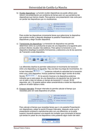 Universidad de Castilla-La Mancha

   b) Ocultar diapositivas: La función ocultar diapositivas se puede utilizar para
      reducir una presentación por problema de tiempo pero sin que perdamos las
      diapositivas que hemos creado. Para generar una presentación más corta pero
      sin perder las diapositivas que no visualizamos.




       Para ocultar las diapositivas únicamente tienes que seleccionar la diapositiva
       que quieres ocultar y después desplegar la pestaña Presentación con
       diapositivas y elegir Ocultar diapositiva.

   c) Transiciones de diapositivas: La transición de diapositiva nos permite
      determinar cómo va a producirse el paso de una diapositiva a la siguiente para
      producir efectos visuales más estéticos. Para aplicar la transición a una
      diapositiva despliega la pestaña Animaciones y selecciona una de las opciones
      de Transición a esta diapositiva.




       Los diferentes diseños te permiten seleccionar el movimiento de transición
       entre una diapositiva y la siguiente. Hay una lista muy larga de movimientos. En
       la lista Velocidad                 podemos indicarle la velocidad de la transición
       entre una y otra diapositiva. Incluso podemos insertar algún sonido de la lista
       Sonido                  . En la sección Avanzar a la diapositiva podemos
       indicarle que si para pasar de una diapositiva a la siguiente hay de hacer clic
       con el ratón o bien le indicas un tiempo de transición (1 minuto, 00:50
       segundos, etc.). Si quieres aplicar estas características a todas las diapositivas
       pulsa en el botón Aplicar a todo.

   d) Ensayar intervalos: Ensayar intervalos te permite calcular el tiempo que
      necesitas para ver cada diapositiva sin prisas.




       Para calcular el tiempo que necesitas tienes que ir a la pestaña Presentación
       con diapositivas y elegir la opción Ensayar Intervalos, después verás que la
       presentación empieza a reproducirse pero con una diferencia, en la parte
       superior izquierda aparece una especie de contador que cronometra el tiempo
       que tardas en pasar de una diapositiva a otra pulsando algún botón del ratón.




Manuel Valero Valera                                                           Página 35
 