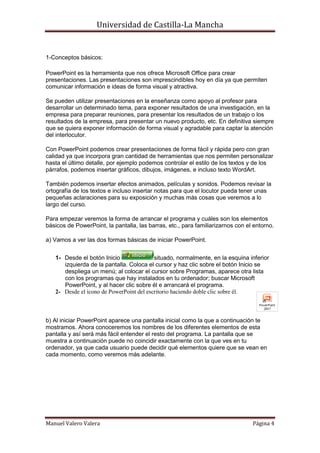 Universidad de Castilla-La Mancha


1-Conceptos básicos:

PowerPoint es la herramienta que nos ofrece Microsoft Office para crear
presentaciones. Las presentaciones son imprescindibles hoy en día ya que permiten
comunicar información e ideas de forma visual y atractiva.

Se pueden utilizar presentaciones en la enseñanza como apoyo al profesor para
desarrollar un determinado tema, para exponer resultados de una investigación, en la
empresa para preparar reuniones, para presentar los resultados de un trabajo o los
resultados de la empresa, para presentar un nuevo producto, etc. En definitiva siempre
que se quiera exponer información de forma visual y agradable para captar la atención
del interlocutor.

Con PowerPoint podemos crear presentaciones de forma fácil y rápida pero con gran
calidad ya que incorpora gran cantidad de herramientas que nos permiten personalizar
hasta el último detalle, por ejemplo podemos controlar el estilo de los textos y de los
párrafos, podemos insertar gráficos, dibujos, imágenes, e incluso texto WordArt.

También podemos insertar efectos animados, películas y sonidos. Podemos revisar la
ortografía de los textos e incluso insertar notas para que el locutor pueda tener unas
pequeñas aclaraciones para su exposición y muchas más cosas que veremos a lo
largo del curso.

Para empezar veremos la forma de arrancar el programa y cuáles son los elementos
básicos de PowerPoint, la pantalla, las barras, etc., para familiarizarnos con el entorno.

a) Vamos a ver las dos formas básicas de iniciar PowerPoint.


   1- Desde el botón Inicio               situado, normalmente, en la esquina inferior
      izquierda de la pantalla. Coloca el cursor y haz clic sobre el botón Inicio se
      despliega un menú; al colocar el cursor sobre Programas, aparece otra lista
      con los programas que hay instalados en tu ordenador; buscar Microsoft
      PowerPoint, y al hacer clic sobre él e arrancará el programa.
   2- Desde el icono de PowerPoint del escritorio haciendo doble clic sobre él.



b) Al iniciar PowerPoint aparece una pantalla inicial como la que a continuación te
mostramos. Ahora conoceremos los nombres de los diferentes elementos de esta
pantalla y así será más fácil entender el resto del programa. La pantalla que se
muestra a continuación puede no coincidir exactamente con la que ves en tu
ordenador, ya que cada usuario puede decidir qué elementos quiere que se vean en
cada momento, como veremos más adelante.




Manuel Valero Valera                                                             Página 4
 