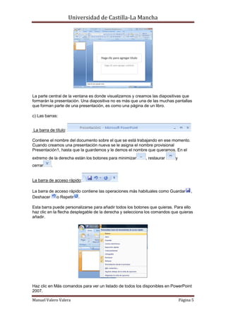 Universidad de Castilla-La Mancha




La parte central de la ventana es donde visualizamos y creamos las diapositivas que
formarán la presentación. Una diapositiva no es más que una de las muchas pantallas
que forman parte de una presentación, es como una página de un libro.

c) Las barras:


La barra de título:

Contiene el nombre del documento sobre el que se está trabajando en ese momento.
Cuando creamos una presentación nueva se le asigna el nombre provisional
Presentación1, hasta que la guardemos y le demos el nombre que queramos. En el
extremo de la derecha están los botones para minimizar      , restaurar    y
cerrar    .


La barra de acceso rápido:

La barra de acceso rápido contiene las operaciones más habituales como Guardar       ,
Deshacer     o Repetir .

Esta barra puede personalizarse para añadir todos los botones que quieras. Para ello
haz clic en la flecha desplegable de la derecha y selecciona los comandos que quieras
añadir.




Haz clic en Más comandos para ver un listado de todos los disponibles en PowerPoint
2007.

Manuel Valero Valera                                                           Página 5
 