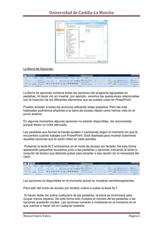 Universidad de Castilla-La Mancha




La Barra de Opciones:




La Barra de opciones contiene todas las opciones del programa agrupadas en
pestañas. Al hacer clic en Insertar, por ejemplo, veremos las operaciones relacionadas
con la inserción de los diferentes elementos que se pueden crear en PowerPoint.

Puedes acceder a todas las acciones utilizando estas pestañas. Pero las más
habituales podríamos añadirlas a la barra de acceso rápido como hemos visto en el
punto anterior.

En algunos momentos algunas opciones no estarán disponibles, las reconocerás
porque tienen un color atenuado.

Las pestañas que forman la banda pueden ir cambiando según el momento en que te
encuentres cuando trabajes con PowerPoint. Está diseñada para mostrar solamente
aquellas opciones que te serán útiles en cada pantalla.

 Pulsando la tecla ALT entraremos en el modo de acceso por teclado. De esta forma
aparecerán pequeños recuadros junto a las pestañas y opciones indicando la tecla (o
conjunto de teclas) que deberás pulsar para acceder a esa opción sin la necesidad del
ratón.




Las opciones no disponibles en el momento actual se muestran semitransparentes.

Para salir del modo de acceso por teclado vuelve a pulsar la tecla ALT.

 Si haces doble clic sobre cualquiera de las pestañas, la barra se minimizará para
ocupar menos espacio. De esta forma sólo muestra el nombre de las pestañas y las
opciones quedarán ocultas. Las opciones volverán a mostrarse en el momento en el
que vuelvas a hacer clic en cualquier pestaña.


Manuel Valero Valera                                                          Página 6
 