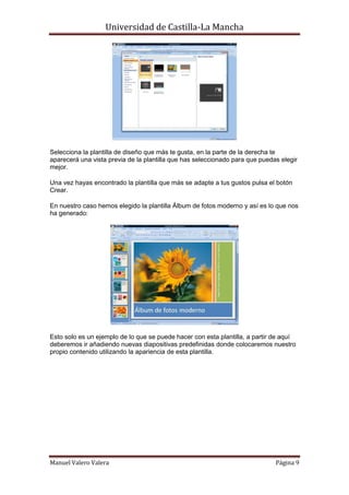 Universidad de Castilla-La Mancha




Selecciona la plantilla de diseño que más te gusta, en la parte de la derecha te
aparecerá una vista previa de la plantilla que has seleccionado para que puedas elegir
mejor.

Una vez hayas encontrado la plantilla que más se adapte a tus gustos pulsa el botón
Crear.

En nuestro caso hemos elegido la plantilla Álbum de fotos moderno y así es lo que nos
ha generado:




Esto solo es un ejemplo de lo que se puede hacer con esta plantilla, a partir de aquí
deberemos ir añadiendo nuevas diapositivas predefinidas donde colocaremos nuestro
propio contenido utilizando la apariencia de esta plantilla.




Manuel Valero Valera                                                          Página 9
 