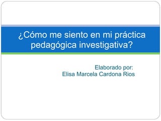 ¿Cómo me siento en mi práctica
  pedagógica investigativa?

                      Elaborado por:
          Elisa Marcela Cardona Rios
 