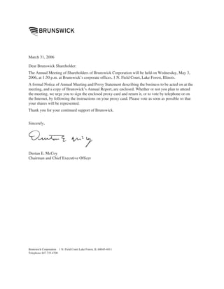 March 31, 2006

Dear Brunswick Shareholder:
The Annual Meeting of Shareholders of Brunswick Corporation will be held on Wednesday, May 3,
2006, at 1:30 p.m. at Brunswick’s corporate offices, 1 N. Field Court, Lake Forest, Illinois.
A formal Notice of Annual Meeting and Proxy Statement describing the business to be acted on at the
meeting, and a copy of Brunswick’s Annual Report, are enclosed. Whether or not you plan to attend
the meeting, we urge you to sign the enclosed proxy card and return it, or to vote by telephone or on
the Internet, by following the instructions on your proxy card. Please vote as soon as possible so that
your shares will be represented.
Thank you for your continued support of Brunswick.


Sincerely,




Dustan E. McCoy
Chairman and Chief Executive Officer




Brunswick Corporation 1 N. Field Court Lake Forest, IL 60045-4811
Telephone 847.735.4700
 