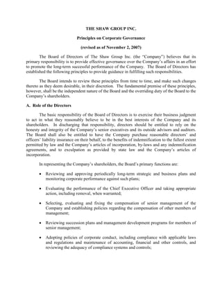 THE SHAW GROUP INC.

                              Principles on Corporate Governance

                                 (revised as of November 2, 2007)

        The Board of Directors of The Shaw Group Inc. (the “Company”) believes that its
primary responsibility is to provide effective governance over the Company’s affairs in an effort
to promote the long-term successful performance of the Company. The Board of Directors has
established the following principles to provide guidance in fulfilling such responsibilities.

        The Board intends to review these principles from time to time, and make such changes
thereto as they deem desirable, in their discretion. The fundamental premise of these principles,
however, shall be the independent nature of the Board and the overriding duty of the Board to the
Company’s shareholders.

A. Role of the Directors

        The basic responsibility of the Board of Directors is to exercise their business judgment
to act in what they reasonably believe to be in the best interests of the Company and its
shareholders. In discharging that responsibility, directors should be entitled to rely on the
honesty and integrity of the Company’s senior executives and its outside advisors and auditors.
The Board shall also be entitled to have the Company purchase reasonable directors’ and
officers’ liability insurance on their behalf, to the benefits of indemnification to the fullest extent
permitted by law and the Company’s articles of incorporation, by-laws and any indemnification
agreements, and to exculpation as provided by state law and the Company’s articles of
incorporation.

       In representing the Company’s shareholders, the Board’s primary functions are:

           Reviewing and approving periodically long-term strategic and business plans and
       •
           monitoring corporate performance against such plans;

           Evaluating the performance of the Chief Executive Officer and taking appropriate
       •
           action, including removal, when warranted;

           Selecting, evaluating and fixing the compensation of senior management of the
       •
           Company and establishing policies regarding the compensation of other members of
           management;

           Reviewing succession plans and management development programs for members of
       •
           senior management;

           Adopting policies of corporate conduct, including compliance with applicable laws
       •
           and regulations and maintenance of accounting, financial and other controls, and
           reviewing the adequacy of compliance systems and controls;
 