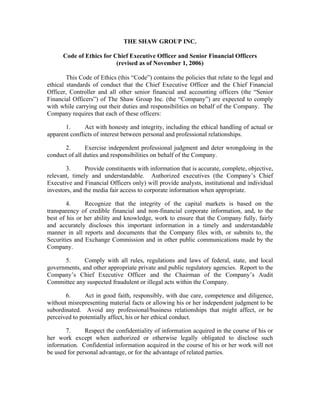 THE SHAW GROUP INC.

      Code of Ethics for Chief Executive Officer and Senior Financial Officers
                          (revised as of November 1, 2006)

        This Code of Ethics (this “Code”) contains the policies that relate to the legal and
ethical standards of conduct that the Chief Executive Officer and the Chief Financial
Officer, Controller and all other senior financial and accounting officers (the “Senior
Financial Officers”) of The Shaw Group Inc. (the “Company”) are expected to comply
with while carrying out their duties and responsibilities on behalf of the Company. The
Company requires that each of these officers:

       1.      Act with honesty and integrity, including the ethical handling of actual or
apparent conflicts of interest between personal and professional relationships.

      2.       Exercise independent professional judgment and deter wrongdoing in the
conduct of all duties and responsibilities on behalf of the Company.

       3.       Provide constituents with information that is accurate, complete, objective,
relevant, timely and understandable. Authorized executives (the Company’s Chief
Executive and Financial Officers only) will provide analysts, institutional and individual
investors, and the media fair access to corporate information when appropriate.

        4.     Recognize that the integrity of the capital markets is based on the
transparency of credible financial and non-financial corporate information, and, to the
best of his or her ability and knowledge, work to ensure that the Company fully, fairly
and accurately discloses this important information in a timely and understandable
manner in all reports and documents that the Company files with, or submits to, the
Securities and Exchange Commission and in other public communications made by the
Company.

      5.      Comply with all rules, regulations and laws of federal, state, and local
governments, and other appropriate private and public regulatory agencies. Report to the
Company’s Chief Executive Officer and the Chairman of the Company’s Audit
Committee any suspected fraudulent or illegal acts within the Company.

       6.      Act in good faith, responsibly, with due care, competence and diligence,
without misrepresenting material facts or allowing his or her independent judgment to be
subordinated. Avoid any professional/business relationships that might affect, or be
perceived to potentially affect, his or her ethical conduct.

       7.      Respect the confidentiality of information acquired in the course of his or
her work except when authorized or otherwise legally obligated to disclose such
information. Confidential information acquired in the course of his or her work will not
be used for personal advantage, or for the advantage of related parties.
 