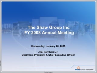 The Shaw Group Inc.
               FY 2008 Annual Meeting

                     Wednesday, January 28, 2009

                          J.M. Bernhard Jr.
             Chairman, President & Chief Executive Officer
54M012008B
 
