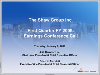 The Shaw Group Inc.

                 First Quarter FY 2009:
                Earnings Conference Call

                        Thursday, January 8, 2009

                           J.M. Bernhard Jr.
              Chairman, President & Chief Executive Officer

                             Brian K. Ferraioli
85M102006D




             Executive Vice President & Chief Financial Officer
 