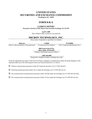 UNITED STATES
                   SECURITIES AND EXCHANGE COMMISSION
                                                  Washington, D.C. 20549


                                                   FORM 8-K/A
                                                 CURRENT REPORT
                        Pursuant to Section 13 OR 15(d) of The Securities Exchange Act of 1934

                                                        April 9, 2008
                                        Date of Report (date of earliest event reported)

                                  MICRON TECHNOLOGY, INC.
                                     (Exact name of registrant as specified in its charter)

                  Delaware                               1-10658                                  75-1618004
(State or other jurisdiction of incorporation)    (Commission File Number)             (I.R.S. Employer Identification No.)

                                                  8000 South Federal Way
                                                  Boise, Idaho 83716-9632
                                            (Address of principal executive offices)

                                                         (208) 368-4000
                                      (Registrant’s telephone number, including area code)

Check the appropriate box below if the Form 8-K filing is intended to simultaneously satisfy the filing obligation of the
registrant under any of the following provisions (see General Instruction A.2. below):

    Written communications pursuant to Rule 425 under the Securities Act (17 CFR 230.425)

    Soliciting material pursuant to Rule 14a-12 under the Exchange Act (17 CFR 240.14a-12)

    Pre-commencement communications pursuant to Rule 14d-2(b) under the Exchange Act (17 CFR 240.14d-2(b))

    Pre-commencement communications pursuant to Rule 13e-4(c) under the Exchange Act (17 CFR 240.13e-4c))




                                                               2
 
