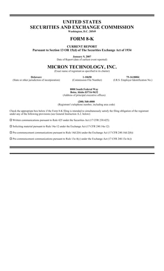 UNITED STATES
                   SECURITIES AND EXCHANGE COMMISSION
                                                       Washington, D.C. 20549


                                                         FORM 8-K
                                             CURRENT REPORT
                     Pursuant to Section 13 OR 15(d) of The Securities Exchange Act of 1934
                                                           January 9, 2007
                                             Date of Report (date of earliest event reported)


                                   MICRON TECHNOLOGY, INC.
                                          (Exact name of registrant as specified in its charter)

                    Delaware                                      1-10658                                     75-1618004
  (State or other jurisdiction of incorporation)           (Commission File Number)                (I.R.S. Employer Identification No.)


                                                         8000 South Federal Way
                                                         Boise, Idaho 83716-9632
                                                   (Address of principal executive offices)

                                                                 (208) 368-4000
                                              (Registrant’s telephone number, including area code)

Check the appropriate box below if the Form 8-K filing is intended to simultaneously satisfy the filing obligation of the registrant
under any of the following provisions (see General Instruction A.2. below):

  Written communications pursuant to Rule 425 under the Securities Act (17 CFR 230.425)

  Soliciting material pursuant to Rule 14a-12 under the Exchange Act (17 CFR 240.14a-12)

  Pre-commencement communications pursuant to Rule 14d-2(b) under the Exchange Act (17 CFR 240.14d-2(b))

  Pre-commencement communications pursuant to Rule 13e-4(c) under the Exchange Act (17 CFR 240.13e-4c))
 