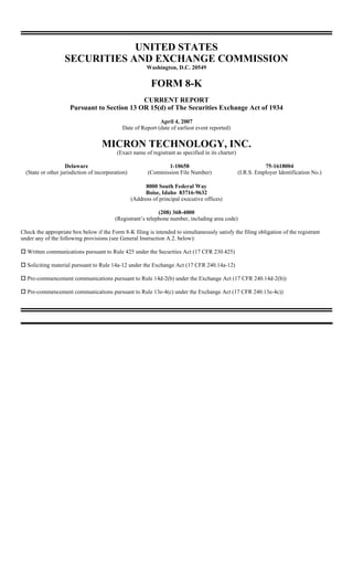 UNITED STATES
                   SECURITIES AND EXCHANGE COMMISSION
                                                         Washington, D.C. 20549


                                                           FORM 8-K
                                              CURRENT REPORT
                      Pursuant to Section 13 OR 15(d) of The Securities Exchange Act of 1934
                                                             April 4, 2007
                                             Date of Report (date of earliest event reported)


                                    MICRON TECHNOLOGY, INC.
                                           (Exact name of registrant as specified in its charter)

                    Delaware                                     1-10658                                       75-1618004
  (State or other jurisdiction of incorporation)          (Commission File Number)                  (I.R.S. Employer Identification No.)

                                                         8000 South Federal Way
                                                         Boise, Idaho 83716-9632
                                                   (Address of principal executive offices)

                                                             (208) 368-4000
                                          (Registrant’s telephone number, including area code)

Check the appropriate box below if the Form 8-K filing is intended to simultaneously satisfy the filing obligation of the registrant
under any of the following provisions (see General Instruction A.2. below):

  Written communications pursuant to Rule 425 under the Securities Act (17 CFR 230.425)

  Soliciting material pursuant to Rule 14a-12 under the Exchange Act (17 CFR 240.14a-12)

  Pre-commencement communications pursuant to Rule 14d-2(b) under the Exchange Act (17 CFR 240.14d-2(b))

  Pre-commencement communications pursuant to Rule 13e-4(c) under the Exchange Act (17 CFR 240.13e-4c))
 