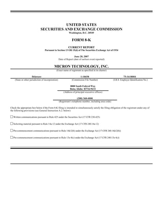 UNITED STATES
                               SECURITIES AND EXCHANGE COMMISSION
                                                               Washington, D.C. 20549


                                                                  FORM 8-K
                                                               CURRENT REPORT
                                   Pursuant to Section 13 OR 15(d) of The Securities Exchange Act of 1934

                                                                     June 28, 2007
                                                     Date of Report (date of earliest event reported)


                                              MICRON TECHNOLOGY, INC.
                                                (Exact name of registrant as specified in its charter)

                       Delaware                                          1-10658                                      75-1618004
    (State or other jurisdiction of incorporation)                (Commission File Number)                  (I.R.S. Employer Identification No.)

                                                                8000 South Federal Way
                                                                Boise, Idaho 83716-9632
                                                          (Address of principal executive offices)

                                                                        (208) 368-4000
                                                     (Registrant’s telephone number, including area code)

Check the appropriate box below if the Form 8-K filing is intended to simultaneously satisfy the filing obligation of the registrant under any of
the following provisions (see General Instruction A.2. below):

c Written communications pursuant to Rule 425 under the Securities Act (17 CFR 230.425)

c Soliciting material pursuant to Rule 14a-12 under the Exchange Act (17 CFR 240.14a-12)

c Pre-commencement communications pursuant to Rule 14d-2(b) under the Exchange Act (17 CFR 240.14d-2(b))

c Pre-commencement communications pursuant to Rule 13e-4(c) under the Exchange Act (17 CFR 240.13e-4c))
 