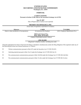 UNITED STATES
                                        SECURITIES AND EXCHANGE COMMISSION
                                                              Washington, D.C. 20549

                                                                    FORM 8-K
                                                          CURRENT REPORT
                                  Pursuant to Section 13 OR 15(d) of The Securities Exchange Act of 1934

                                                                 June 29, 2007
                                                 Date of Report (date of earliest event reported)

                                                      MICRON TECHNOLOGY, INC.
                                               (Exact name of registrant as specified in its charter)

                      Delaware                                          1-10658                                        75-1618004
    (State or other jurisdiction of incorporation)               (Commission File Number)                   (I.R.S. Employer Identification No.)

                                                               8000 South Federal Way
                                                               Boise, Idaho 83716-9632
                                                         (Address of principal executive offices)

                                                                        (208) 368-4000
                                                     (Registrant’s telephone number, including area code)

Check the appropriate box below if the Form 8-K filing is intended to simultaneously satisfy the filing obligation of the registrant under any of
the following provisions (see General Instruction A.2. below):

           Written communications pursuant to Rule 425 under the Securities Act (17 CFR 230.425)

           Soliciting material pursuant to Rule 14a-12 under the Exchange Act (17 CFR 240.14a-12)

           Pre-commencement communications pursuant to Rule 14d-2(b) under the Exchange Act (17 CFR 240.14d-2(b))

           Pre-commencement communications pursuant to Rule 13e-4(c) under the Exchange Act (17 CFR 240.13e-4c))
 