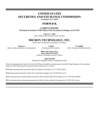 UNITED STATES
                   SECURITIES AND EXCHANGE COMMISSION
                                                         Washington, D.C. 20549

                                                           FORM 8-K
                                             CURRENT REPORT
                     Pursuant to Section 13 OR 15(d) of The Securities Exchange Act of 1934
                                                          February 7, 2006
                                             Date of Report (date of earliest event reported)

                                    MICRON TECHNOLOGY, INC.
                                           (Exact name of registrant as specified in its charter)

                    Delaware                                      1-10658                                      75-1618004
  (State or other jurisdiction of incorporation)           (Commission File Number)                 (I.R.S. Employer Identification No.)

                                                         8000 South Federal Way
                                                         Boise, Idaho 83716-9632
                                                   (Address of principal executive offices)

                                                             (208) 368-4000
                                          (Registrant’s telephone number, including area code)

Check the appropriate box below if the Form 8-K filing is intended to simultaneously satisfy the filing obligation of the registrant
under any of the following provisions (see General Instruction A.2. below):

  Written communications pursuant to Rule 425 under the Securities Act (17 CFR 230.425)

  Soliciting material pursuant to Rule 14a-12 under the Exchange Act (17 CFR 240.14a-12)

  Pre-commencement communications pursuant to Rule 14d-2(b) under the Exchange Act (17 CFR 240.14d-2(b))

  Pre-commencement communications pursuant to Rule 13e-4(c) under the Exchange Act (17 CFR 240.13e-4c))
 