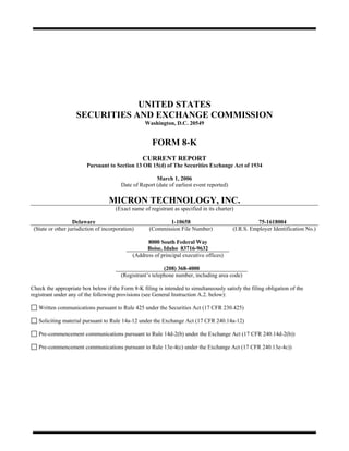UNITED STATES
                    SECURITIES AND EXCHANGE COMMISSION
                                                   Washington, D.C. 20549


                                                      FORM 8-K
                                                  CURRENT REPORT
                         Pursuant to Section 13 OR 15(d) of The Securities Exchange Act of 1934

                                                        March 1, 2006
                                         Date of Report (date of earliest event reported)

                                   MICRON TECHNOLOGY, INC.
                                      (Exact name of registrant as specified in its charter)

                   Delaware                                 1-10658                                   75-1618004
 (State or other jurisdiction of incorporation)      (Commission File Number)               (I.R.S. Employer Identification No.)

                                                    8000 South Federal Way
                                                    Boise, Idaho 83716-9632
                                              (Address of principal executive offices)

                                                            (208) 368-4000
                                         (Registrant’s telephone number, including area code)

Check the appropriate box below if the Form 8-K filing is intended to simultaneously satisfy the filing obligation of the
registrant under any of the following provisions (see General Instruction A.2. below):

   Written communications pursuant to Rule 425 under the Securities Act (17 CFR 230.425)

   Soliciting material pursuant to Rule 14a-12 under the Exchange Act (17 CFR 240.14a-12)

   Pre-commencement communications pursuant to Rule 14d-2(b) under the Exchange Act (17 CFR 240.14d-2(b))

   Pre-commencement communications pursuant to Rule 13e-4(c) under the Exchange Act (17 CFR 240.13e-4c))
 