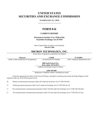UNITED STATES
                  SECURITIES AND EXCHANGE COMMISSION
                                                     WASHINGTON, D.C. 20549




                                                          FORM 8-K
                                                       CURRENT REPORT

                                            Pursuant to Section 13 or 15(d) of the
                                              Securities Exchange Act of 1934


                                            Date of report (Date of earliest event reported):
                                                            March 8, 2006

                                       MICRON TECHNOLOGY, INC.
                                          (Exact name of registrant as specified in its charter)

                    Delaware                                     1-10658                                     75-1618004
  (State or other jurisdiction of incorporation)          (Commission File Number)                 (I.R.S. Employer Identification No.)

                                                         8000 South Federal Way
                                                         Boise, Idaho 83716-9632
                                                   (Address of principal executive offices)

                                                                (208) 368-4000
                                             (Registrant’s telephone number, including area code)

         Check the appropriate box below if the Form 8-K filing is intended to simultaneously satisfy the filing obligation of the
registrant under any of the following provisions:

         Written communications pursuant to Rule 425 under the Securities Act (17 CFR 230.425)

         Soliciting material pursuant to Rule 14a-12 under the Exchange Act (17 CFR 240.14a-12)

         Pre-commencement communications pursuant to Rule 14d-2(b) under the Exchange Act (17 CFR 240.14d-2(b))

         Pre-commencement communications pursuant to Rule 13e-4(c) under the Exchange Act (17 CFR 240.13e-4c))
 