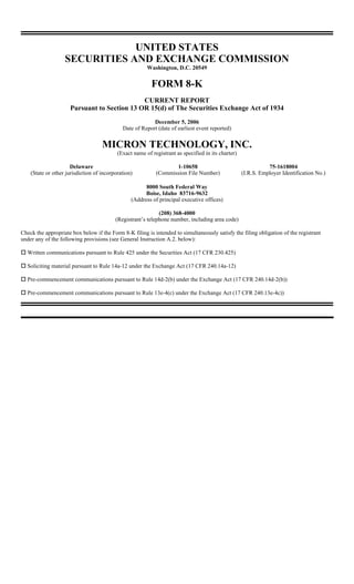 UNITED STATES
                   SECURITIES AND EXCHANGE COMMISSION
                                                        Washington, D.C. 20549


                                                          FORM 8-K
                                             CURRENT REPORT
                     Pursuant to Section 13 OR 15(d) of The Securities Exchange Act of 1934
                                                          December 5, 2006
                                             Date of Report (date of earliest event reported)


                                    MICRON TECHNOLOGY, INC.
                                           (Exact name of registrant as specified in its charter)

                      Delaware                                     1-10658                                     75-1618004
    (State or other jurisdiction of incorporation)          (Commission File Number)                (I.R.S. Employer Identification No.)

                                                       8000 South Federal Way
                                                       Boise, Idaho 83716-9632
                                                 (Address of principal executive offices)

                                                             (208) 368-4000
                                          (Registrant’s telephone number, including area code)

Check the appropriate box below if the Form 8-K filing is intended to simultaneously satisfy the filing obligation of the registrant
under any of the following provisions (see General Instruction A.2. below):

  Written communications pursuant to Rule 425 under the Securities Act (17 CFR 230.425)

  Soliciting material pursuant to Rule 14a-12 under the Exchange Act (17 CFR 240.14a-12)

  Pre-commencement communications pursuant to Rule 14d-2(b) under the Exchange Act (17 CFR 240.14d-2(b))

  Pre-commencement communications pursuant to Rule 13e-4(c) under the Exchange Act (17 CFR 240.13e-4c))
 