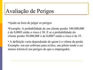 Avaliação de Perigos
•Ajuda na hora de julgar os perigos
•Exemplo: A probabilidade de um cliente perder 100.000,00€
é de 0,0003 então o risco é 30. E se a probabilidade do
cliente perder 50.000,00€ é de 0,0007 então o risco é de 35.
• A definição varia dependendo de quem é a vítima da perda.
Exemplo: em um software para aviões, um piloto tende a ser
menos tolerável aos perigos do que o empregador.
 