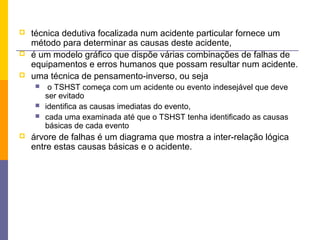    técnica dedutiva focalizada num acidente particular fornece um
    método para determinar as causas deste acidente,
   é um modelo gráfico que dispõe várias combinações de falhas de
    equipamentos e erros humanos que possam resultar num acidente.
   uma técnica de pensamento-inverso, ou seja
        o TSHST começa com um acidente ou evento indesejável que deve
        ser evitado
       identifica as causas imediatas do evento,
       cada uma examinada até que o TSHST tenha identificado as causas
        básicas de cada evento
   árvore de falhas é um diagrama que mostra a inter-relação lógica
    entre estas causas básicas e o acidente.
 