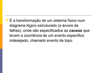    É a transformação de um sistema físico num
    diagrama lógico estruturado (a árvore de
    falhas), onde são especificados as causas que
    levam a ocorrência de um evento específico
    indesejado, chamado evento de topo.
 