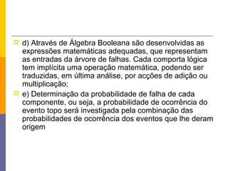    d) Através de Álgebra Booleana são desenvolvidas as
    expressões matemáticas adequadas, que representam
    as entradas da árvore de falhas. Cada comporta lógica
    tem implícita uma operação matemática, podendo ser
    traduzidas, em última análise, por acções de adição ou
    multiplicação;
   e) Determinação da probabilidade de falha de cada
    componente, ou seja, a probabilidade de ocorrência do
    evento topo será investigada pela combinação das
    probabilidades de ocorrência dos eventos que lhe deram
    origem
 