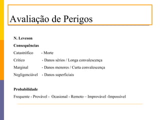 Avaliação de Perigos
N. Leveson
Consequências
Catastrófico     - Morte
Crítico          - Danos sérios / Longa convalescença
Marginal         - Danos menores / Curta convalescença
Negligenciável   - Danos superficiais


Probabilidade
Frequente - Provável - Ocasional - Remoto – Improvável -Impossível
 