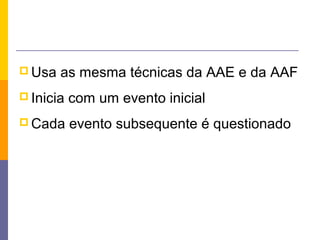  Usa   as mesma técnicas da AAE e da AAF
 Inicia   com um evento inicial
 Cada     evento subsequente é questionado
 