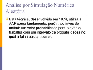 Análise por Simulação Numérica
Aleatória
   Esta técnica, desenvolvida em 1974, utiliza a
    AAF como fundamento, porém, ao invés de
    atribuir um valor probabilístico para o evento,
    trabalha com um intervalo de probabilidades no
    qual a falha possa ocorrer.
 