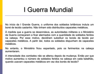 I Guerra Mundial

No início da I Grande Guerra, o uniforme dos soldados britânicos incluía um
boné de tecido castanho. Não tinham sido distribuídos capacetes metálicos.
À medida que a guerra se desenrolava, as autoridades militares e o Ministério
da Guerra começaram a ficar alarmados com a quantidade de soldados feridos
na cabeça. Por esse motivo, decidiram substituir os bonés de tecido por
capacetes metálicos. A partir daí, todos os soldados dispunham de capacetes
metálicos.
No entanto, o Ministério ficou espantado, pois os ferimentos na cabeça
aumentaram.
A intensidade dos combates não se alterou depois da mudança. Então por que
motivo aumentou o número de soldados feridos na cabeça em cada batalhão,
quando usavam capacetes metálicos em vez dos bonés de tecido?
 