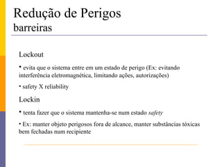 Redução de Perigos
barreiras

 Lockout
 • evita que o sistema entre em um estado de perigo (Ex: evitando
 interferência eletromagnética, limitando ações, autorizações)
 • safety X reliability

 Lockin
 • tenta fazer que o sistema mantenha-se num estado safety
 • Ex: manter objeto perigosos fora de alcance, manter substâncias tóxicas
 bem fechadas num recipiente
 