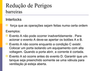 Redução de Perigos
barreiras
Interlocks
   força que as operações sejam feitas numa certa ordem
Exemplos:
 Evento A não pode ocorrer inadvertidamente . Para
  acionar o evento A deve-se apertar os botões A e B.
 Evento A não ocorre enquanto a condição C existir.
  Colocar um porta isolando um equipamento com alta
  voltagem. Quando a porta abrir, a corrente é cortada.
 Evento A só ocorre antes do evento D. Garantir que um
  tanque seja preenchido somente se uma válvula para
  ventilação já esteja aberta.
 