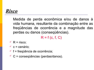 Risco
     Medida de perda econômica e/ou de danos à
     vida humana, resultante da combinação entre as
     freqüências de ocorrência e a magnitude das
     perdas ou danos (conseqüências).
                     R = f (c, f, C)
    R = risco;
    c = cenário;
    f = freqüência de ocorrência;
    C = conseqüências (perdas/danos).
 