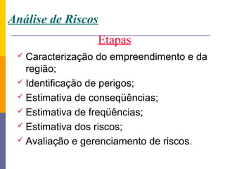 Análise de Riscos
                    Etapas
  Caracterização   do empreendimento e da
   região;
  Identificação de perigos;
  Estimativa de conseqüências;
  Estimativa de freqüências;
  Estimativa dos riscos;
  Avaliação e gerenciamento de riscos.
 