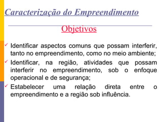 Caracterização do Empreendimento
                     Objetivos
   Identificar aspectos comuns que possam interferir,
    tanto no empreendimento, como no meio ambiente;
   Identificar, na região, atividades que possam
    interferir no empreendimento, sob o enfoque
    operacional e de segurança;
   Estabelecer uma relação direta entre o
    empreendimento e a região sob influência.
 