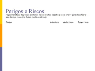 Perigos e Riscos
Faça uma lista de 10 perigos existentes no seu local de trabalho e use o sinal  para classificar o
grau de risco respectivo (baixo, médio ou elevado)

Perigo                                                Alto risco      Médio risco        Baixo risco
 