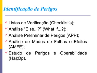 Identificação de Perigos

 Listasde Verificação (Checklist’s);
 Análise “E se...?” (What If...?);
 Análise Preliminar de Perigos (APP);
 Análise de Modos de Falhas e Efeitos
  (AMFE);
 Estudo de Perigos e Operabilidade
  (HazOp).
 