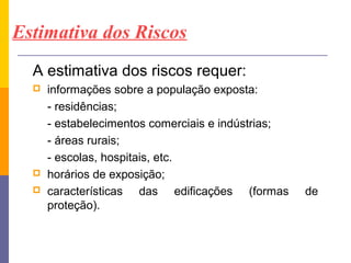 Estimativa dos Riscos
  A estimativa dos riscos requer:
     informações sobre a população exposta:
      - residências;
      - estabelecimentos comerciais e indústrias;
      - áreas rurais;
      - escolas, hospitais, etc.
     horários de exposição;
     características das edificações (formas       de
      proteção).
 
